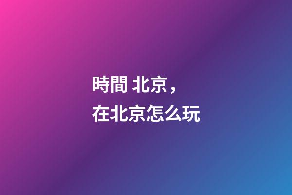 時間 北京，在北京怎么玩-第1張-觀點-玄機派
